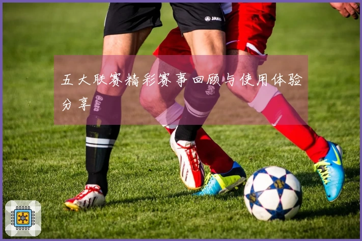 五大联赛精彩赛事回顾与使用体验分享